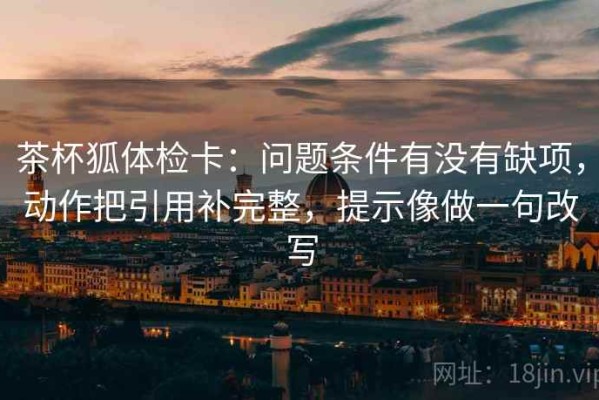茶杯狐体检卡：问题条件有没有缺项，动作把引用补完整，提示像做一句改写