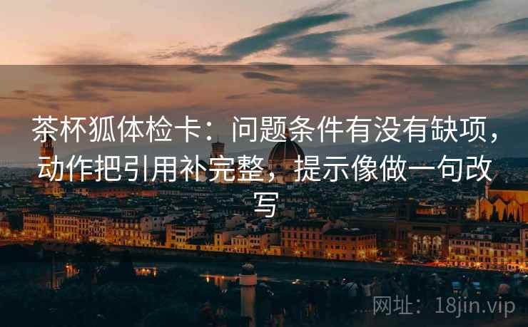 茶杯狐体检卡：问题条件有没有缺项，动作把引用补完整，提示像做一句改写