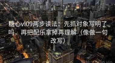 糖心vl09两步读法：先抓对象写明了吗，再把配乐拿掉再理解（像做一句改写）