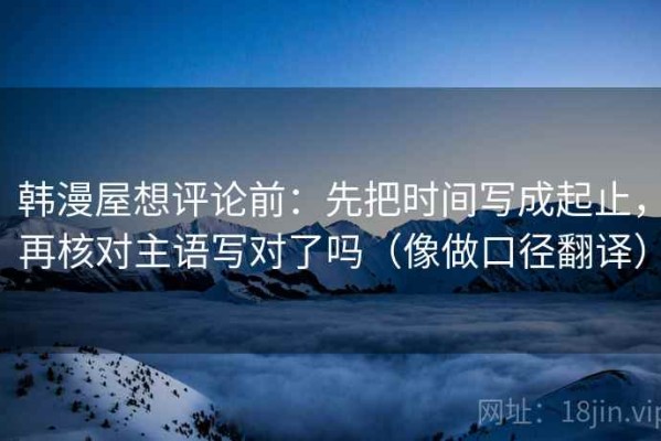 韩漫屋想评论前：先把时间写成起止，再核对主语写对了吗（像做口径翻译）