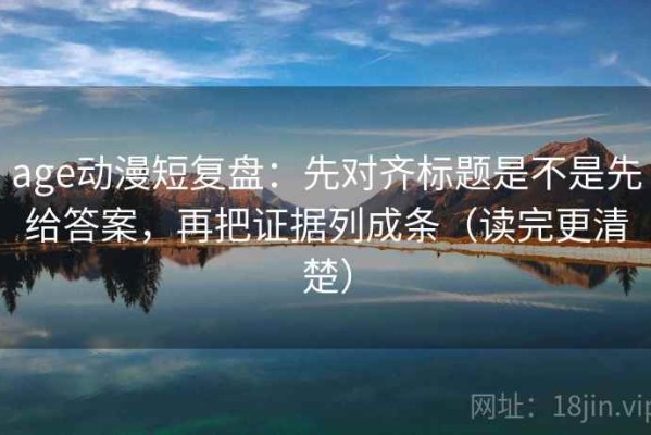 age动漫短复盘：先对齐标题是不是先给答案，再把证据列成条（读完更清楚）