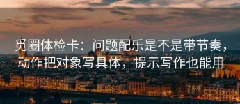 觅圈体检卡：问题配乐是不是带节奏，动作把对象写具体，提示写作也能用