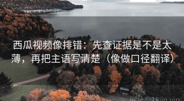 西瓜视频像排错：先查证据是不是太薄，再把主语写清楚（像做口径翻译）