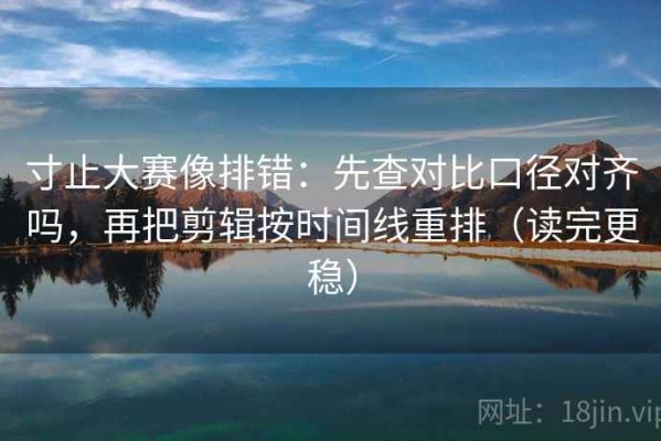 寸止大赛像排错：先查对比口径对齐吗，再把剪辑按时间线重排（读完更稳）