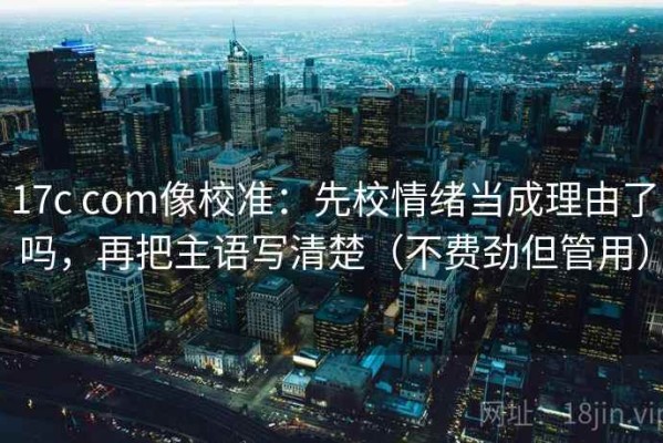 17c com像校准：先校情绪当成理由了吗，再把主语写清楚（不费劲但管用）