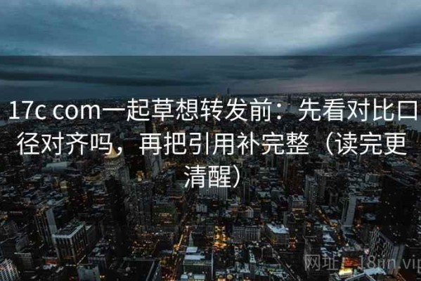 17c com一起草想转发前：先看对比口径对齐吗，再把引用补完整（读完更清醒）