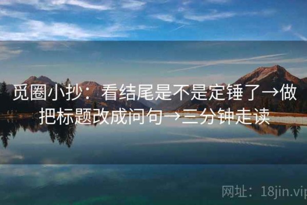 觅圈小抄：看结尾是不是定锤了→做把标题改成问句→三分钟走读