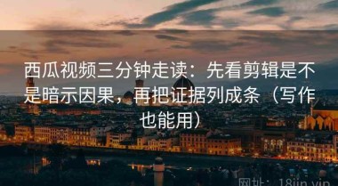 西瓜视频三分钟走读：先看剪辑是不是暗示因果，再把证据列成条（写作也能用）
