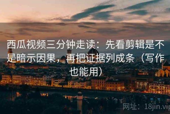 西瓜视频三分钟走读：先看剪辑是不是暗示因果，再把证据列成条（写作也能用）