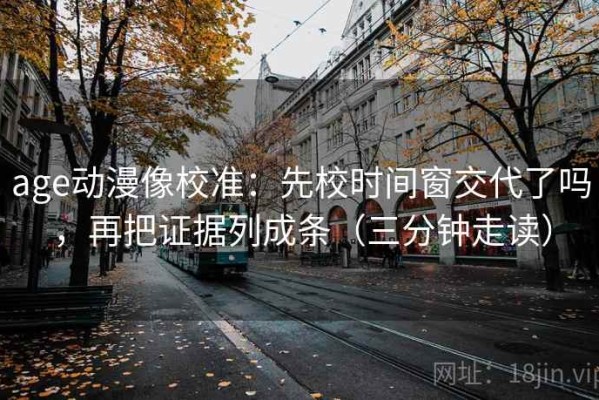 age动漫像校准：先校时间窗交代了吗，再把证据列成条（三分钟走读）