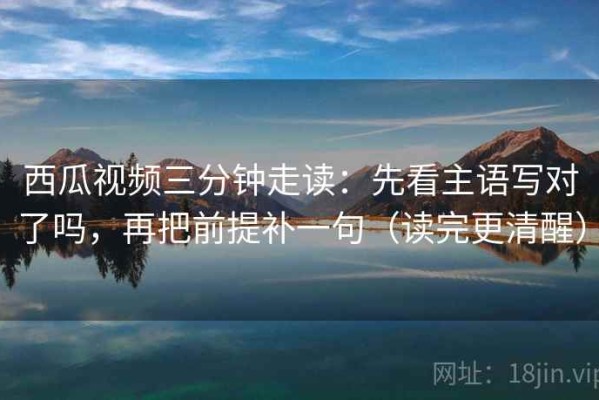 西瓜视频三分钟走读：先看主语写对了吗，再把前提补一句（读完更清醒）