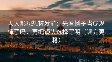 人人影视想转发前：先看例子当成规律了吗，再把镜头选择写明（读完更稳）