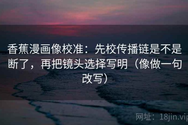 香蕉漫画像校准：先校传播链是不是断了，再把镜头选择写明（像做一句改写）