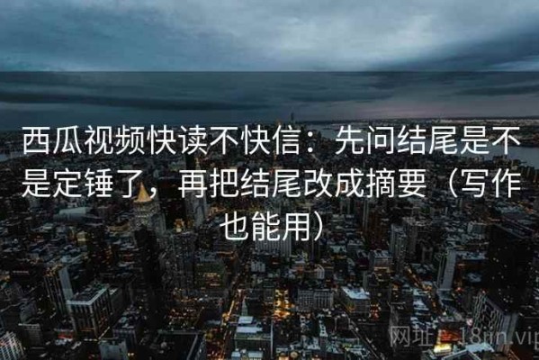 西瓜视频快读不快信：先问结尾是不是定锤了，再把结尾改成摘要（写作也能用）
