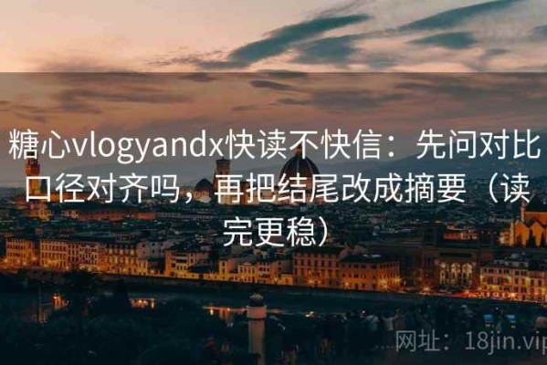 糖心vlogyandx快读不快信：先问对比口径对齐吗，再把结尾改成摘要（读完更稳）