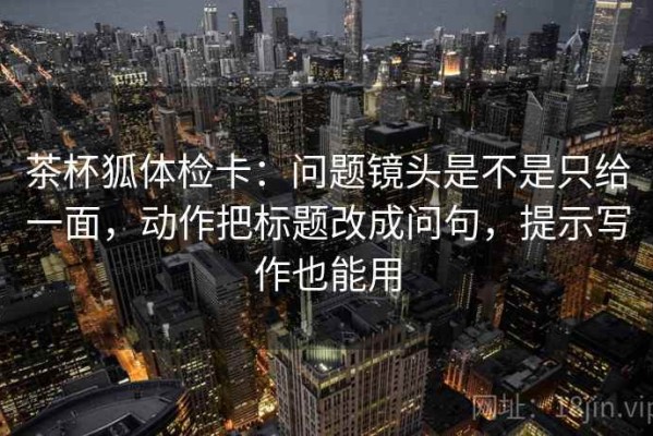 茶杯狐体检卡：问题镜头是不是只给一面，动作把标题改成问句，提示写作也能用