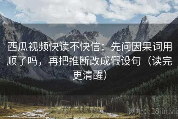 西瓜视频快读不快信：先问因果词用顺了吗，再把推断改成假设句（读完更清醒）