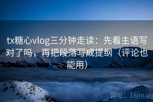 tx糖心vlog三分钟走读：先看主语写对了吗，再把段落写成提纲（评论也能用）