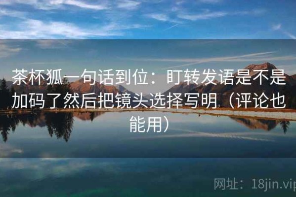 茶杯狐一句话到位：盯转发语是不是加码了然后把镜头选择写明（评论也能用）