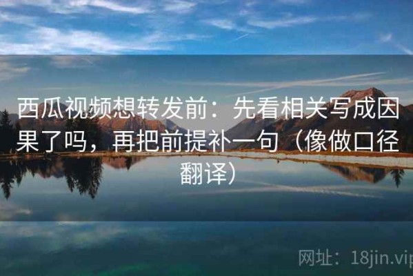 西瓜视频想转发前：先看相关写成因果了吗，再把前提补一句（像做口径翻译）