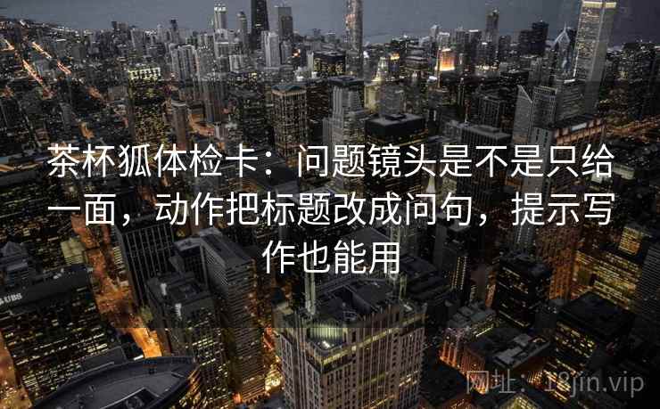 茶杯狐体检卡：问题镜头是不是只给一面，动作把标题改成问句，提示写作也能用