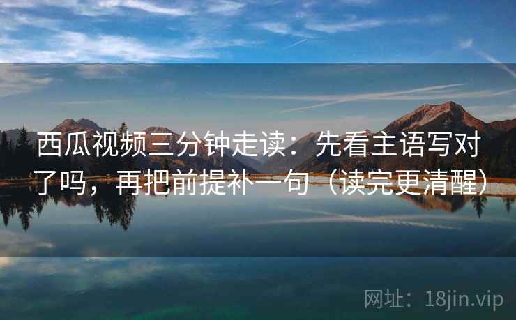 西瓜视频三分钟走读：先看主语写对了吗，再把前提补一句（读完更清醒）