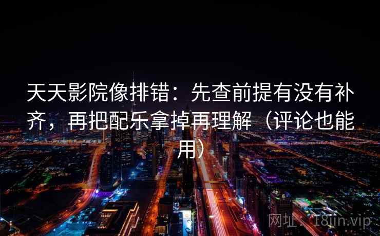 天天影院像排错：先查前提有没有补齐，再把配乐拿掉再理解（评论也能用）