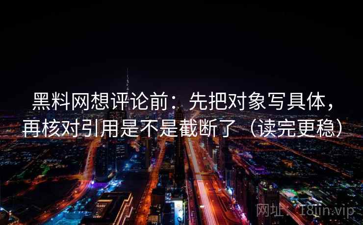 黑料网想评论前：先把对象写具体，再核对引用是不是截断了（读完更稳）