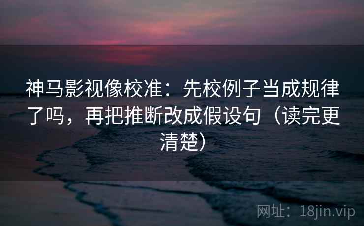神马影视像校准：先校例子当成规律了吗，再把推断改成假设句（读完更清楚）