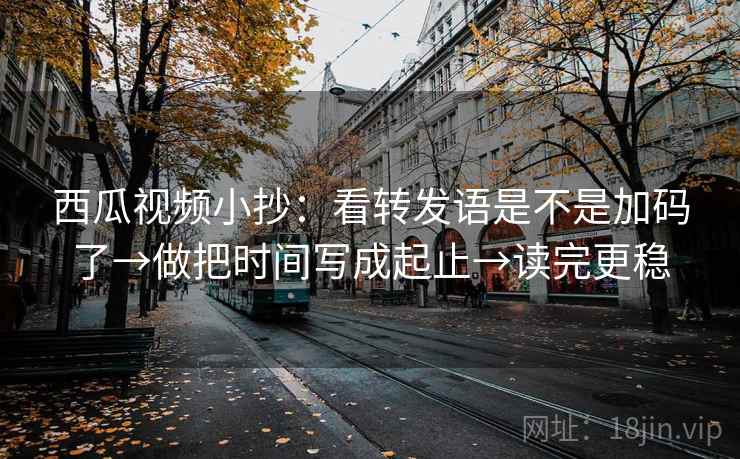 西瓜视频小抄：看转发语是不是加码了→做把时间写成起止→读完更稳