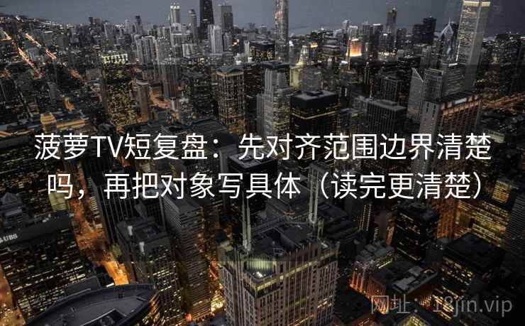 菠萝TV短复盘：先对齐范围边界清楚吗，再把对象写具体（读完更清楚）