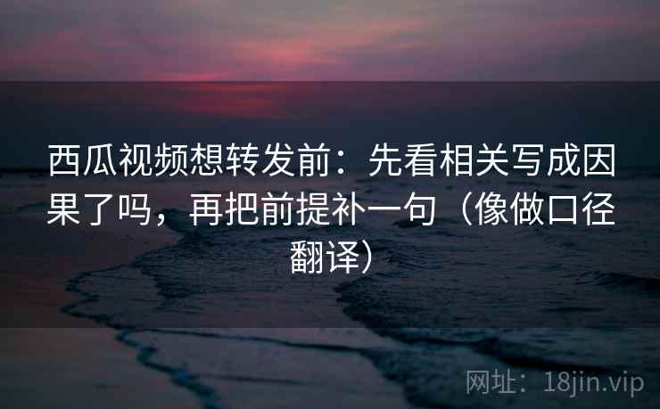西瓜视频想转发前：先看相关写成因果了吗，再把前提补一句（像做口径翻译）
