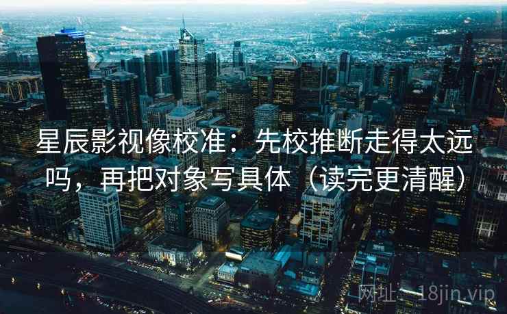 星辰影视像校准：先校推断走得太远吗，再把对象写具体（读完更清醒）