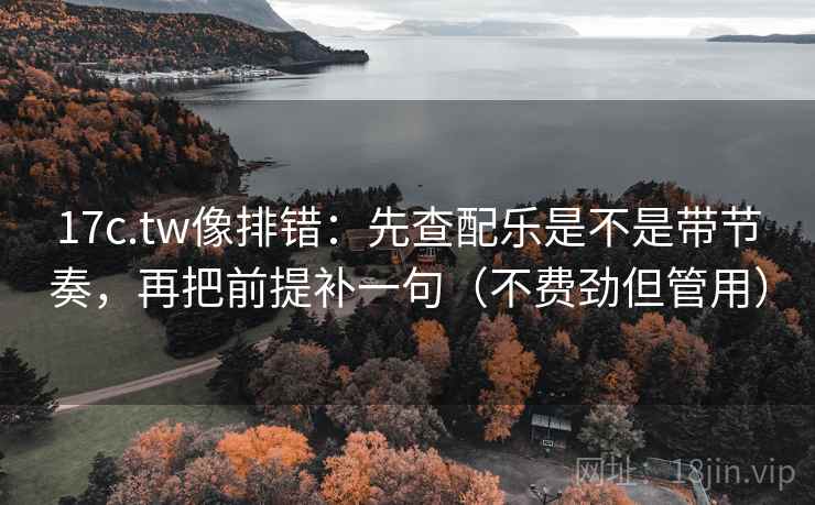 17c.tw像排错：先查配乐是不是带节奏，再把前提补一句（不费劲但管用）