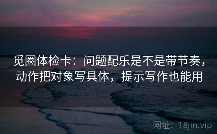 觅圈体检卡：问题配乐是不是带节奏，动作把对象写具体，提示写作也能用