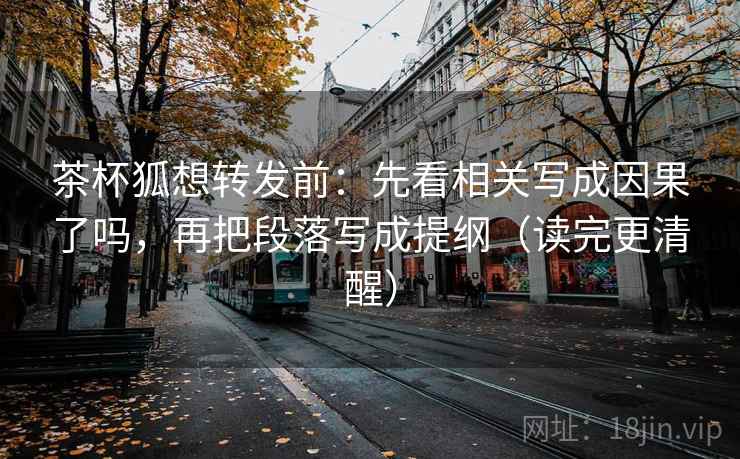 茶杯狐想转发前：先看相关写成因果了吗，再把段落写成提纲（读完更清醒）