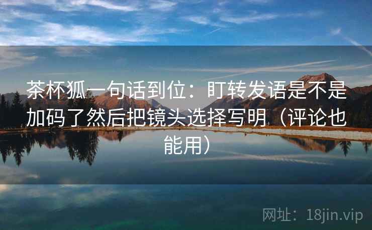 茶杯狐一句话到位：盯转发语是不是加码了然后把镜头选择写明（评论也能用）