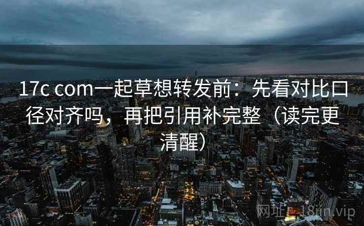 17c com一起草想转发前：先看对比口径对齐吗，再把引用补完整（读完更清醒）