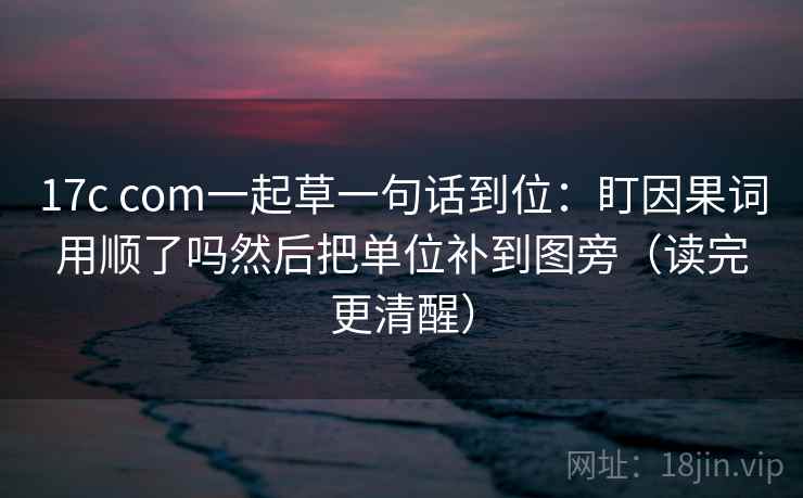 17c com一起草一句话到位：盯因果词用顺了吗然后把单位补到图旁（读完更清醒）