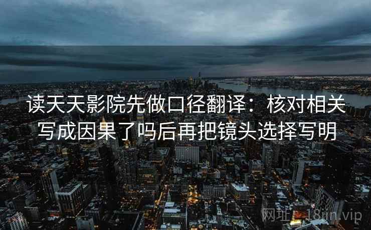 读天天影院先做口径翻译：核对相关写成因果了吗后再把镜头选择写明