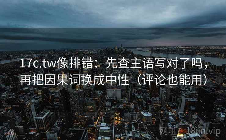 17c.tw像排错：先查主语写对了吗，再把因果词换成中性（评论也能用）