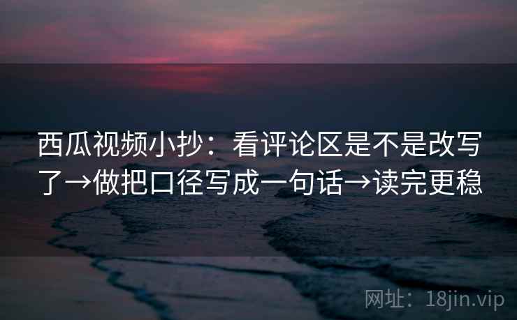 西瓜视频小抄：看评论区是不是改写了→做把口径写成一句话→读完更稳