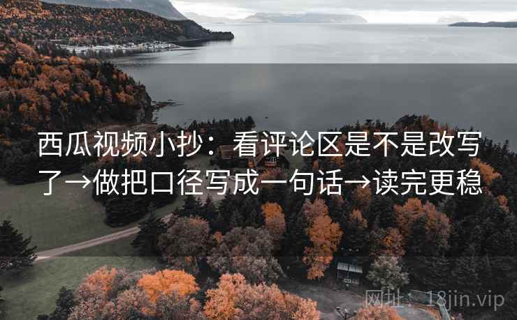 西瓜视频小抄：看评论区是不是改写了→做把口径写成一句话→读完更稳