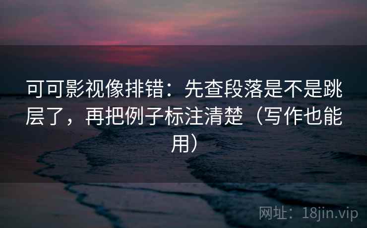 可可影视像排错：先查段落是不是跳层了，再把例子标注清楚（写作也能用）