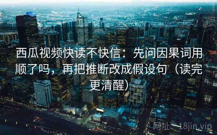 西瓜视频快读不快信:先问因果词用顺了吗,再把推断改成假设句(读完更清醒) 西瓜视频快读不快信:先问因果词用顺了吗,再把推断改成假设句(读完更清醒)