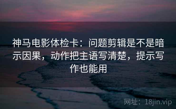 神马电影体检卡:问题剪辑是不是暗示因果,动作把主语写清楚,提示写作也能用 神马电影体检卡:问题剪辑是不是暗示因果,动作把主语写清楚,提示写作也能用