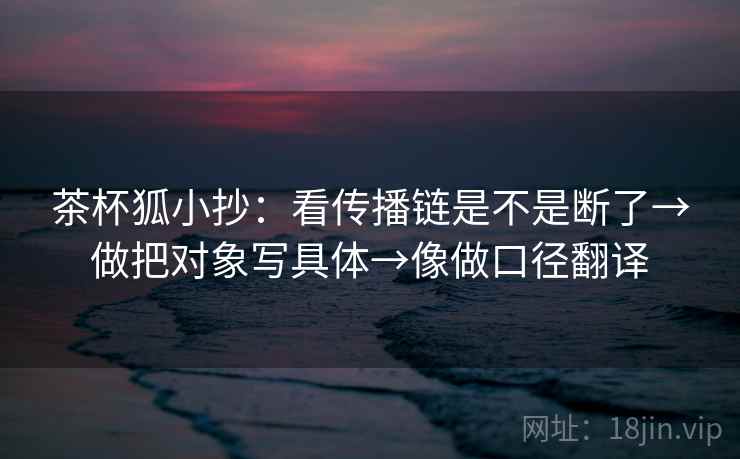 茶杯狐小抄：看传播链是不是断了→做把对象写具体→像做口径翻译