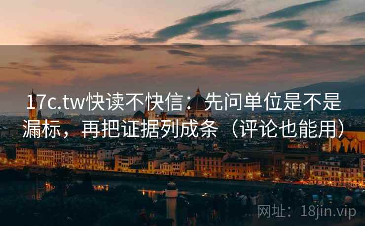 17c.tw快读不快信：先问单位是不是漏标，再把证据列成条（评论也能用）
