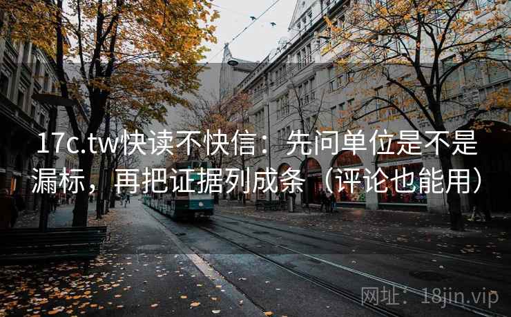 17c.tw快读不快信：先问单位是不是漏标，再把证据列成条（评论也能用）