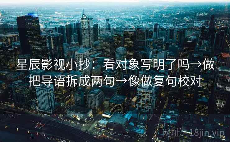 星辰影视小抄:看对象写明了吗→做把导语拆成两句→像做复句校对 星辰影视小抄:看对象写明了吗→做把导语拆成两句→像做复句校对
